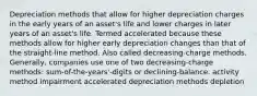 Depreciation methods that allow for higher depreciation charges in the early years of an asset's life and lower charges in later years of an asset's life. Termed accelerated because these methods allow for higher early depreciation changes than that of the straight-line method. Also called decreasing-charge methods. Generally, companies use one of two decreasing-charge methods: sum-of-the-years'-digits or declining-balance. activity method impairment accelerated depreciation methods depletion