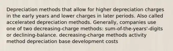 Depreciation methods that allow for higher depreciation charges in the early years and lower charges in later periods. Also called accelerated depreciation methods. Generally, companies use one of two decreasing-charge methods: sum-of-the-years'-digits or declining-balance. decreasing-charge methods activity method depreciation base development costs