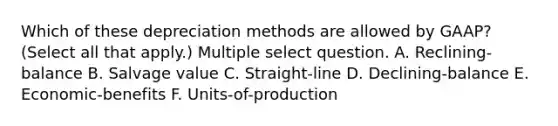 Which of these depreciation methods are allowed by GAAP? (Select all that apply.) Multiple select question. A. Reclining-balance B. Salvage value C. Straight-line D. Declining-balance E. Economic-benefits F. Units-of-production