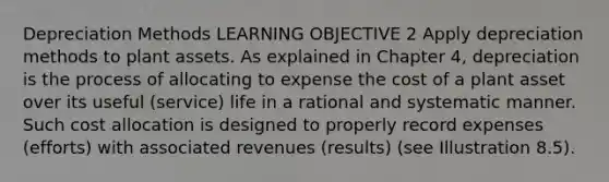 Depreciation Methods LEARNING OBJECTIVE 2 Apply depreciation methods to plant assets. As explained in Chapter 4, depreciation is the process of allocating to expense the cost of a plant asset over its useful (service) life in a rational and systematic manner. Such cost allocation is designed to properly record expenses (efforts) with associated revenues (results) (see Illustration 8.5).