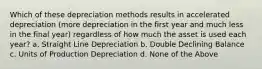 Which of these depreciation methods results in accelerated depreciation (more depreciation in the first year and much less in the final year) regardless of how much the asset is used each year? a. Straight Line Depreciation b. Double Declining Balance c. Units of Production Depreciation d. None of the Above