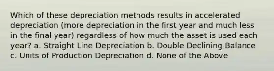 Which of these depreciation methods results in accelerated depreciation (more depreciation in the first year and much less in the final year) regardless of how much the asset is used each year? a. Straight Line Depreciation b. Double Declining Balance c. Units of Production Depreciation d. None of the Above