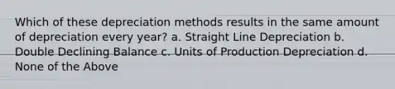 Which of these depreciation methods results in the same amount of depreciation every year? a. Straight Line Depreciation b. Double Declining Balance c. Units of Production Depreciation d. None of the Above