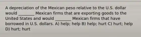 A depreciation of the Mexican peso relative to the U.S. dollar would ________ Mexican firms that are exporting goods to the United States and would ________ Mexican firms that have borrowed in U.S. dollars. A) help; help B) help; hurt C) hurt; help D) hurt; hurt