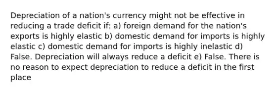 Depreciation of a nation's currency might not be effective in reducing a trade deficit if: a) foreign demand for the nation's exports is highly elastic b) domestic demand for imports is highly elastic c) domestic demand for imports is highly inelastic d) False. Depreciation will always reduce a deficit e) False. There is no reason to expect depreciation to reduce a deficit in the first place