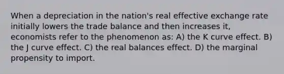 When a depreciation in the nation's real effective exchange rate initially lowers the trade balance and then increases it, economists refer to the phenomenon as: A) the K curve effect. B) the J curve effect. C) the real balances effect. D) the marginal propensity to import.