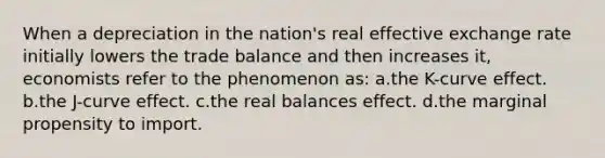 When a depreciation in the nation's real effective exchange rate initially lowers the trade balance and then increases it, economists refer to the phenomenon as: a.the K-curve effect. b.the J-curve effect. c.the real balances effect. d.the marginal propensity to import.