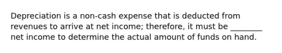 Depreciation is a non-cash expense that is deducted from revenues to arrive at net income; therefore, it must be ________ net income to determine the actual amount of funds on hand.