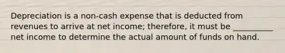 Depreciation is a non-cash expense that is deducted from revenues to arrive at net income; therefore, it must be __________ net income to determine the actual amount of funds on hand.