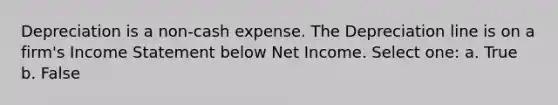 Depreciation is a non-cash expense. The Depreciation line is on a firm's <a href='https://www.questionai.com/knowledge/kCPMsnOwdm-income-statement' class='anchor-knowledge'>income statement</a> below Net Income. Select one: a. True b. False