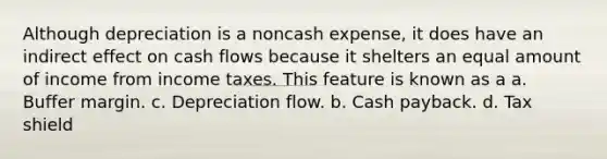 Although depreciation is a noncash expense, it does have an indirect effect on cash flows because it shelters an equal amount of income from income taxes. This feature is known as a a. Buffer margin. c. Depreciation flow. b. Cash payback. d. Tax shield