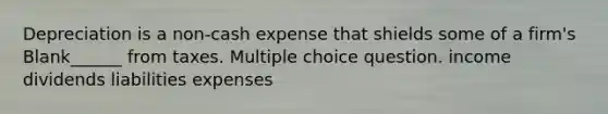 Depreciation is a non-cash expense that shields some of a firm's Blank______ from taxes. Multiple choice question. income dividends liabilities expenses