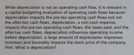 While depreciation is not an operating cash flow, it is relevant in a capital budgeting evaluation of operating cash flows because: depreciation impacts the pre-tax operating cash flows but not the after-tax cash flows. depreciation, a non-cash expense, impacts the pre-tax operating cash flows, the taxes paid, and the after-tax cash flows. depreciation influences operating income before depreciation. a large amount of depreciation impresses investors and favorably impacts the stock price of the company. Hint: What is depreciation?