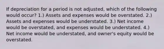 If depreciation for a period is not adjusted, which of the following would occur? 1.) Assets and expenses would be overstated. 2.) Assets and expenses would be understated. 3.) Net income would be overstated, and expenses would be understated. 4.) Net income would be understated, and owner's equity would be overstated.