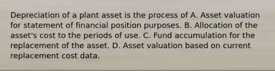 Depreciation of a plant asset is the process of A. Asset valuation for statement of financial position purposes. B. Allocation of the asset's cost to the periods of use. C. Fund accumulation for the replacement of the asset. D. Asset valuation based on current replacement cost data.