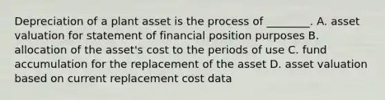 Depreciation of a plant asset is the process of ________. A. asset valuation for statement of financial position purposes B. allocation of the asset's cost to the periods of use C. fund accumulation for the replacement of the asset D. asset valuation based on current replacement cost data