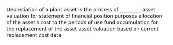 Depreciation of a plant asset is the process of ________. asset valuation for statement of financial position purposes allocation of the asset's cost to the periods of use fund accumulation for the replacement of the asset asset valuation based on current replacement cost data