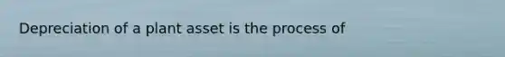 Depreciation of a plant asset is the process of