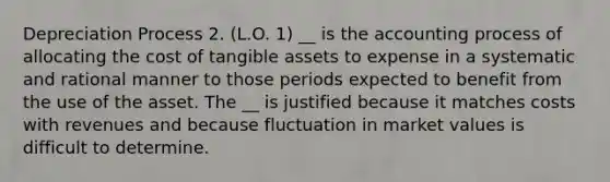 Depreciation Process 2. (L.O. 1) __ is the accounting process of allocating the cost of tangible assets to expense in a systematic and rational manner to those periods expected to benefit from the use of the asset. The __ is justified because it matches costs with revenues and because fluctuation in market values is difficult to determine.