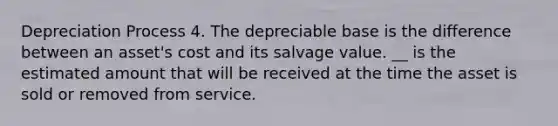 Depreciation Process 4. The depreciable base is the difference between an asset's cost and its salvage value. __ is the estimated amount that will be received at the time the asset is sold or removed from service.