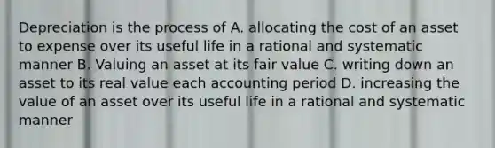 Depreciation is the process of A. allocating the cost of an asset to expense over its useful life in a rational and systematic manner B. Valuing an asset at its fair value C. writing down an asset to its real value each accounting period D. increasing the value of an asset over its useful life in a rational and systematic manner