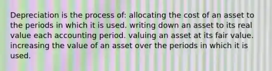 Depreciation is the process of: allocating the cost of an asset to the periods in which it is used. writing down an asset to its real value each accounting period. valuing an asset at its fair value. increasing the value of an asset over the periods in which it is used.