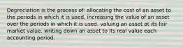 Depreciation is the process of: allocating the cost of an asset to the periods in which it is used. increasing the value of an asset over the periods in which it is used. valuing an asset at its fair market value. writing down an asset to its real value each accounting period.