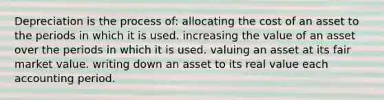 Depreciation is the process of: allocating the cost of an asset to the periods in which it is used. increasing the value of an asset over the periods in which it is used. valuing an asset at its fair market value. writing down an asset to its real value each accounting period.