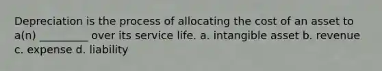 Depreciation is the process of allocating the cost of an asset to a(n) _________ over its service life. a. intangible asset b. revenue c. expense d. liability