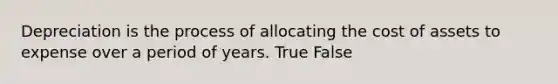 Depreciation is the process of allocating the cost of assets to expense over a period of years. True False