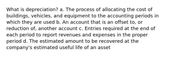 What is depreciation? a. The process of allocating the cost of buildings, vehicles, and equipment to the accounting periods in which they are used b. An account that is an offset to, or reduction of, another account c. Entries required at the end of each period to report revenues and expenses in the proper period d. The estimated amount to be recovered at the company's estimated useful life of an asset