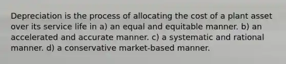 Depreciation is the process of allocating the cost of a plant asset over its service life in a) an equal and equitable manner. b) an accelerated and accurate manner. c) a systematic and rational manner. d) a conservative market-based manner.