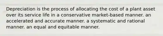 Depreciation is the process of allocating the cost of a plant asset over its service life in a conservative market-based manner. an accelerated and accurate manner. a systematic and rational manner. an equal and equitable manner.