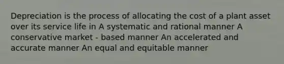 Depreciation is the process of allocating the cost of a plant asset over its service life in A systematic and rational manner A conservative market - based manner An accelerated and accurate manner An equal and equitable manner