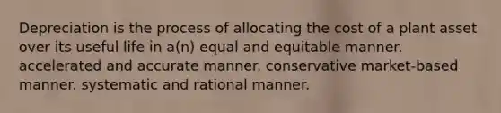 Depreciation is the process of allocating the cost of a plant asset over its useful life in a(n) equal and equitable manner. accelerated and accurate manner. conservative market-based manner. systematic and rational manner.