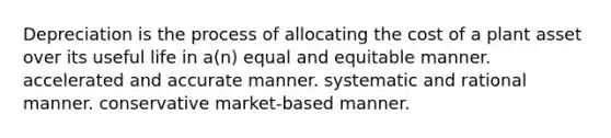 Depreciation is the process of allocating the cost of a plant asset over its useful life in a(n) equal and equitable manner. accelerated and accurate manner. systematic and rational manner. conservative market-based manner.