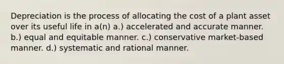 Depreciation is the process of allocating the cost of a plant asset over its useful life in a(n) a.) accelerated and accurate manner. b.) equal and equitable manner. c.) conservative market-based manner. d.) systematic and rational manner.