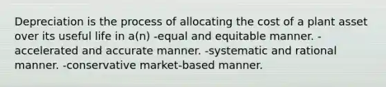 Depreciation is the process of allocating the cost of a plant asset over its useful life in a(n) -equal and equitable manner. -accelerated and accurate manner. -systematic and rational manner. -conservative market-based manner.