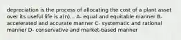 depreciation is the process of allocating the cost of a plant asset over its useful life is a(n)... A- equal and equitable manner B- accelerated and accurate manner C- systematic and rational manner D- conservative and market-based manner