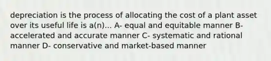 depreciation is the process of allocating the cost of a plant asset over its useful life is a(n)... A- equal and equitable manner B- accelerated and accurate manner C- systematic and rational manner D- conservative and market-based manner