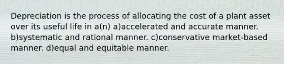 Depreciation is the process of allocating the cost of a plant asset over its useful life in a(n) a)accelerated and accurate manner. b)systematic and rational manner. c)conservative market-based manner. d)equal and equitable manner.