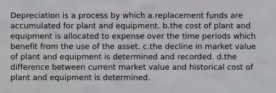 Depreciation is a process by which a.replacement funds are accumulated for plant and equipment. b.the cost of plant and equipment is allocated to expense over the time periods which benefit from the use of the asset. c.the decline in market value of plant and equipment is determined and recorded. d.the difference between current market value and historical cost of plant and equipment is determined.