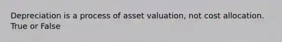 Depreciation is a process of asset valuation, not cost allocation. True or False