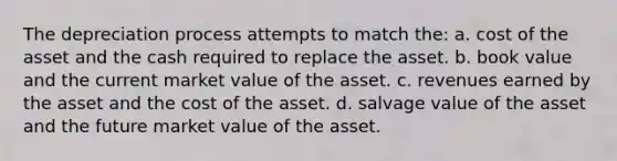 The depreciation process attempts to match the: a. cost of the asset and the cash required to replace the asset. b. book value and the current market value of the asset. c. revenues earned by the asset and the cost of the asset. d. salvage value of the asset and the future market value of the asset.