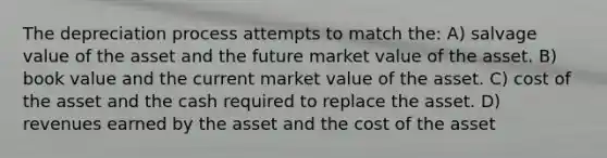 The depreciation process attempts to match the: A) salvage value of the asset and the future market value of the asset. B) book value and the current market value of the asset. C) cost of the asset and the cash required to replace the asset. D) revenues earned by the asset and the cost of the asset