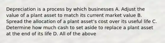 Depreciation is a process by which businesses A. Adjust the value of a plant asset to match its current market value B. Spread the allocation of a plant​ asset's cost over its useful life C. Determine how much cash to set aside to replace a plant asset at the end of its life D. All of the above