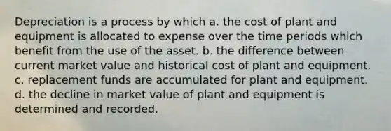 Depreciation is a process by which a. the cost of plant and equipment is allocated to expense over the time periods which benefit from the use of the asset. b. the difference between current market value and historical cost of plant and equipment. c. replacement funds are accumulated for plant and equipment. d. the decline in market value of plant and equipment is determined and recorded.