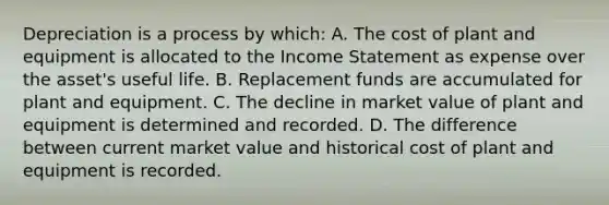 Depreciation is a process by which: A. The cost of plant and equipment is allocated to the Income Statement as expense over the asset's useful life. B. Replacement funds are accumulated for plant and equipment. C. The decline in market value of plant and equipment is determined and recorded. D. The difference between current market value and historical cost of plant and equipment is recorded.