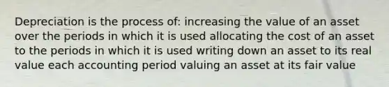 Depreciation is the process of: increasing the value of an asset over the periods in which it is used allocating the cost of an asset to the periods in which it is used writing down an asset to its real value each accounting period valuing an asset at its fair value