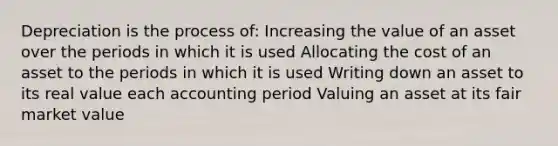 Depreciation is the process of: Increasing the value of an asset over the periods in which it is used Allocating the cost of an asset to the periods in which it is used Writing down an asset to its real value each accounting period Valuing an asset at its fair market value